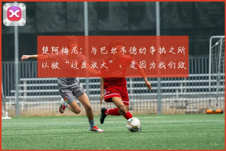 楚阿梅尼：与巴尔韦德的争执之所以被“过度放大”，是因为我们效力于皇家马德里