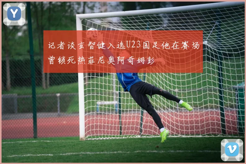 记者谈玄智健入选U23国足他在赛场曾锁死热菲尼奥阿奇姆彭